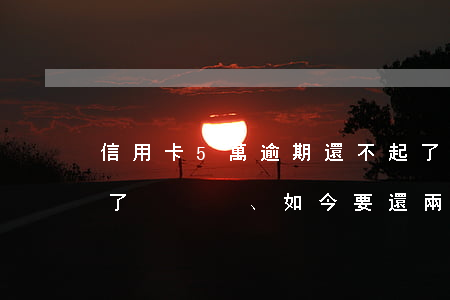 信用卡5萬逾期還不起了(五千的信用卡逾期了、如今要還兩萬多)